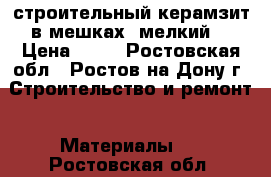 строительный керамзит в мешках (мелкий) › Цена ­ 80 - Ростовская обл., Ростов-на-Дону г. Строительство и ремонт » Материалы   . Ростовская обл.